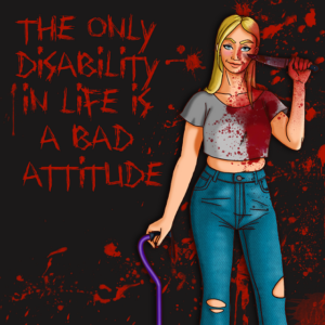 A drawing of Elizabeth wearing a gray T-shirt and jeans and leaning on a purple cane. In her other hand she holds a bloody knife. Her clothing is covered in blood. Behind her is a black, blood spattered background with bloody red lettering that reads &quot;the only disability in life is a bad attitude.&quot;