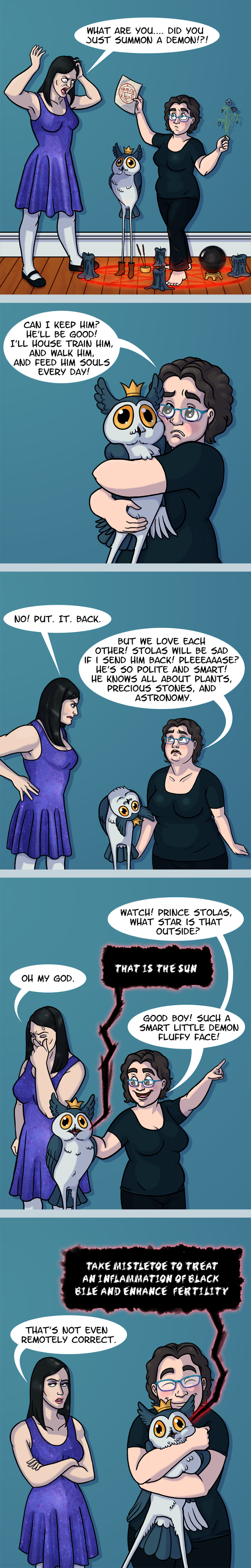 First panel: I’m standing in a summoning circle with a long-legged owl demon wearing a crown and boots. My wife is reacting in horror and asking “What are you… did you just summon a demon!?!” 2nd panel: I hug the demon and ask “Can I keep him? He’ll be good! I’ll train him, and him, and feed him souls every day!” 3rd panel: My annoyed wife snaps “No! Put. It. Back.” While I plead “But we love each other! Stolas will be sad if I send him back! Pleaaaase? He’s so polite and smart! He knows all about plants, precious stones, and astronomy.” Stolas turns his head upside down. 4th panel: “Watch!” I shout enthusiastically “Prince Stolas, what star is that outside?” “That is the Sun” Stolas responds. “Good Boy! Such a smart little demon fluffy face!” My wife is not impressed. 5th panel: Stolas explains “Take mistletoe to treat an inflammation of black bile and enhance fertility” while I hug him tightly. My wife points out “That’s not even remotely correct.”