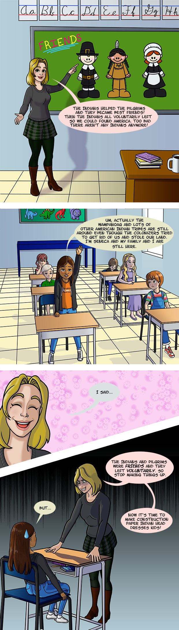 A White teacher stands in front of her class and is pointing to racist, stereotypical cartoon images of Pilgrims and Indians. The teacher says “The Indians helped the pilgrims and they became best friends! Then the Indians all voluntarily left so we could found America. Too bad there aren’t any Indians anymore!” The only non-White child in the class, a Native girl raises her hand and say “Um, actually the Wampanoag and lots of other American Indian tribes are still around even though the colonizers tried to get rid of us and stole our land. I’m Seneca and my family and I are still here.” The cheerful teacher says “I said…” then she turns menacing “…The Indians and Pilgrims were FRIENDS and they left voluntarily. So stop making things up. Now it’s time to make construction paper Indian head dresses kids!”