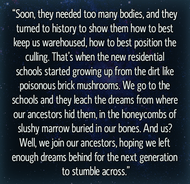 “Soon, they needed too many bodies, and they turned to history to show them how to best keep us warehoused, how to best position the culling. That’s when the new residential schools started growing up from the dirt like poisonous brick mushrooms. We go to the schools and they leach the dreams from where our ancestors hid them, in the honeycombs of slushy marrow buried in our bones. And us? Well, we join our ancestors, hoping we left enough dreams behind for the next generation to stumble across.”