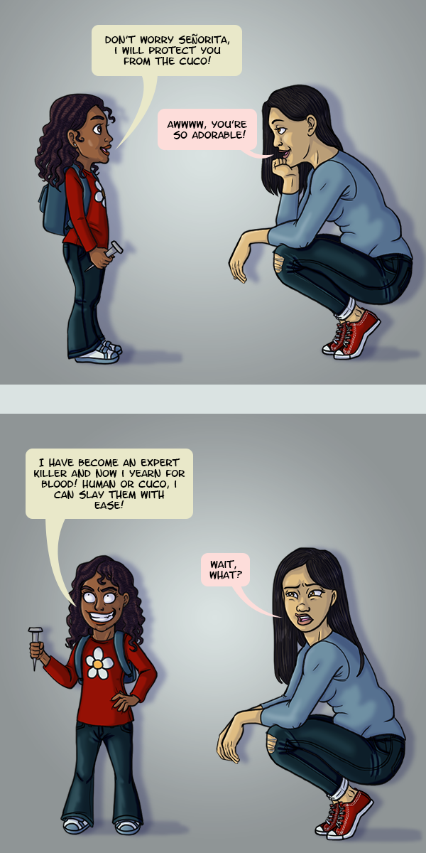In the top panel, a little girl holding a spike is telling a grown woman “Don’t worry Señorita, I will protect you from the cuco!” The woman, bemused, responds “Awwww, you’re so adorable!” In the next panel the little girl brandishes her spike with a crazed grin and responds “I have become an expert killer and now I yearn for blood! Human or cuco, I can slay them with ease!” The woman, confused and concerned, asks “Wait, what?”