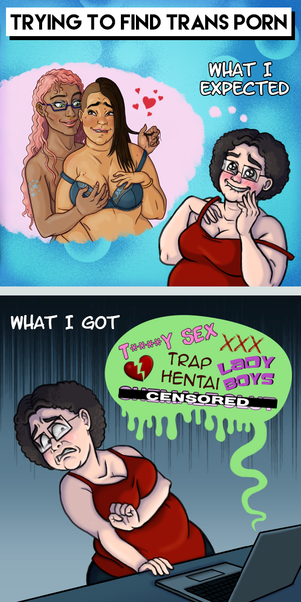 The comic is titled “Trying to find trans porn.” The first panel says, “what I expected” and depicts me blushing and looking aroused while I imagine two women of color, one of whom is plus-sized, in an intimate situation looking lovingly at each color. The second panels says, “What I got” and shows me recoiling in horror and disgust from my laptop. A toxic green speech bubble reveals what is written on the screen, and is full of transphobic language like “Tr***y Sex”, “Trap Hentai”, and “Lady boys”.