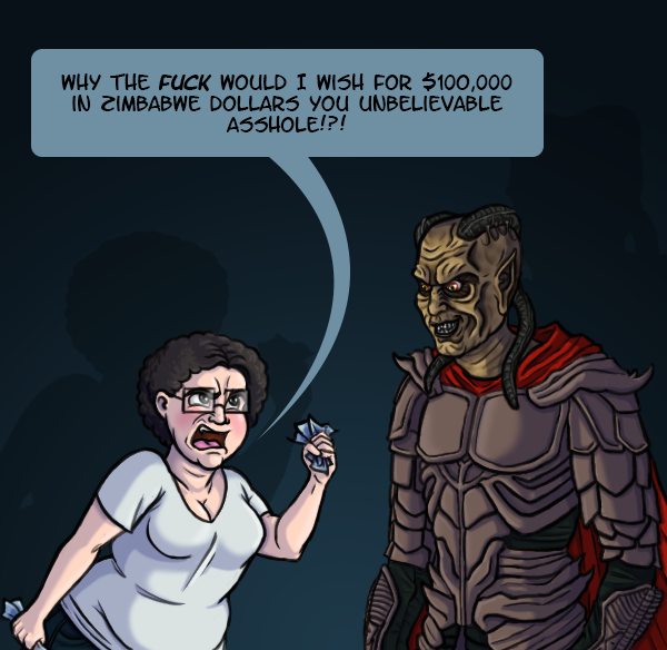 I’m clutching handfuls of blue bills and angrily screaming at the Djinn from the Wishmaster film series who is looking please with himself. I yell “Why the FUCK would I wish for $100,000 in Zimbabwe dollars you unbelievable asshole!?!”