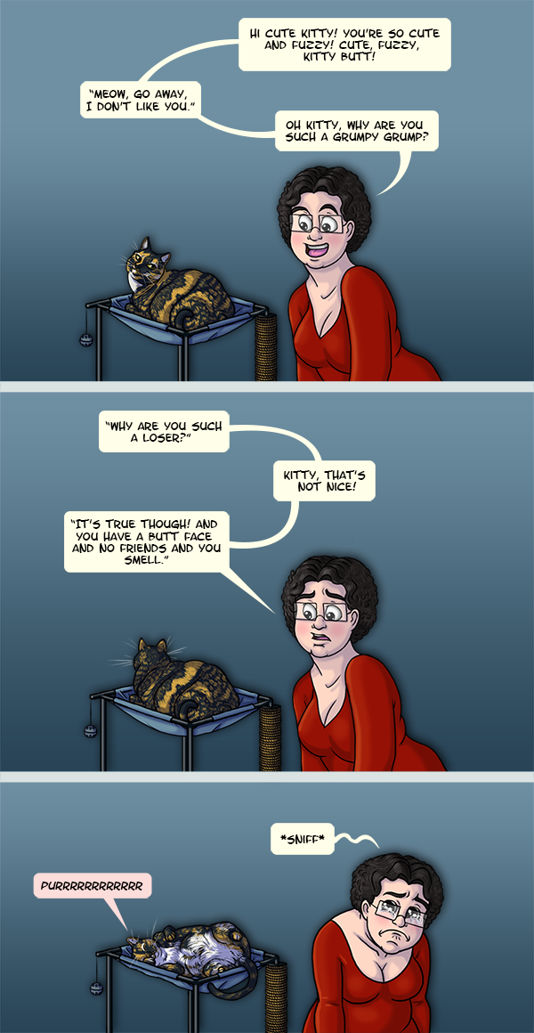 In the first panel, I’m cheerfully talking to a short-haired tortoise-shell cat and voicing her responses: “Hi Kitty! You’re so cute and fuzzy! Cute, fuzzy, kitty butt!” “Meow, go away, I don’t like you.” “Oh kitty, why are you such a grumpy grump?” In the second panel I look less thrilled as the cat ignores me and “asks” “Why are you such a loser?” “Kitty that’s not nice!” “It’s true though! And you have a butt face and no friends and you smell.” In the last panel I’m crying while the cat purrs happily. 