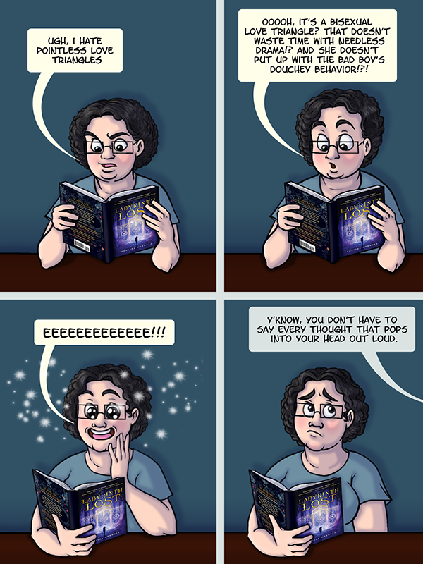 I’m reading Labyrinth Lost, looking annoyed, and comment “Ugh, I hate pointless love triangles.” In the next panel I suddenly look interested and saying “Oooooh, it’s a bisexual love triangle? That doesn’t waste time with needless drama!? And she doesn’t up with the bad boy’s douchey behavior!?!” The third panel shows me squeeing, surrounded by sparkles, with big, shiny eyes. In the final panel, someone yells off screen “Y’know, you don’t have to say every thought that pops into your head out loud”.