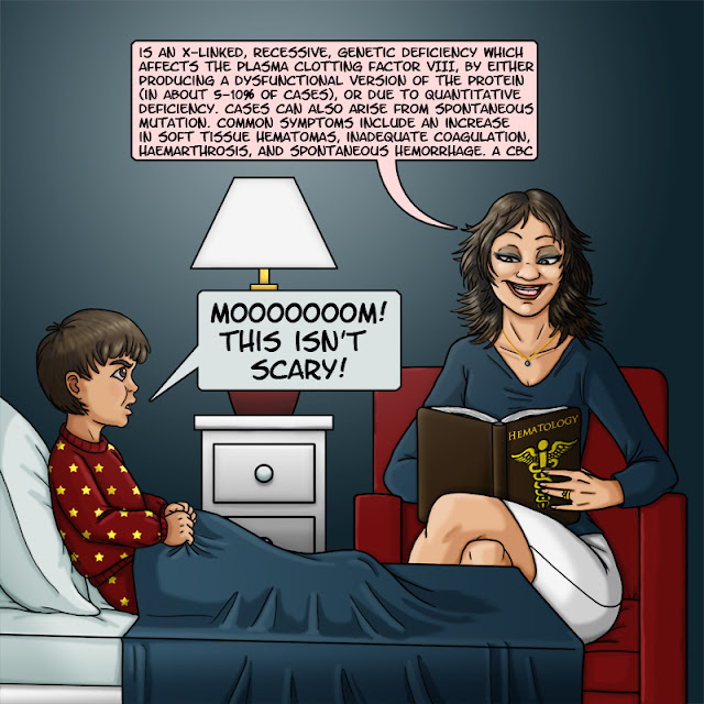 A mother is reading to her son a "bed time story" out of a dull, dry, medical text book. She drones on about "an X-linked, recessive, genetic deficiency which affects the plasma clotting factor VIII, by either producing a dysfunctional version of the protein." Annoyed, the boy responds "Moooom! This isn't scary!"