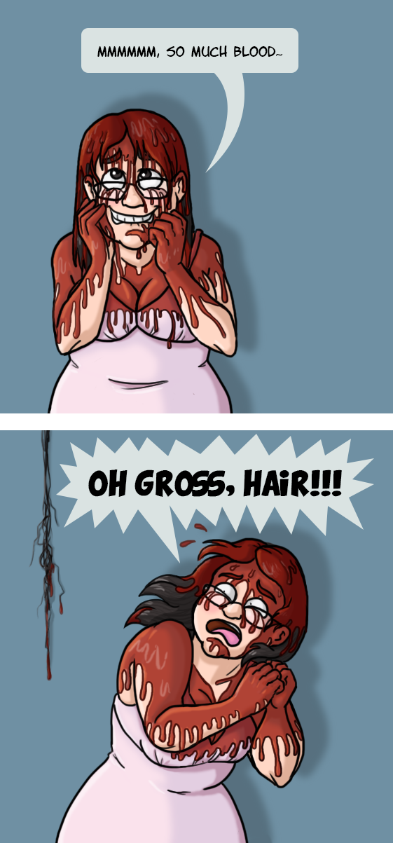 In the first caption I’m wearing a light pink dress and covered in blood. I’m clearly enjoying the blood dripping through my hair and down my shoulders because I’m smearing it on my ecstatic face while sighing “Mmmmmm, So much blood.” In the next panel I’m screaming “OH GROSS, HAIR!”  in disgust and pulling away from a wad of bloody hair I’ve just noticed.