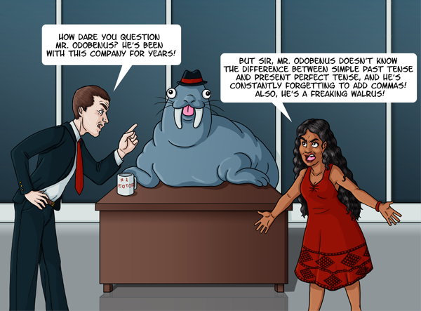 A walrus, wearing a hat, is sitting at a desk with a mug that says “#1 EDTOR” with backwards letters. In front of the walrus two people are arguing. A man in a suit is scolding a Hawaiian woman “How dare you question Mr. Odobenus? He’s been with this company for years! The woman has her arms throw out in frustration and yells back “But sir, Mr. Odobenus doesn’t know the difference between simple past tense and present perfect tense, and he’s constantly forgetting to add commas! Plus, he’s a freaking walrus!”