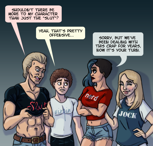 An athletic boy wearing a “Slut” T-shirt looks at his shirt and asks “Shouldn’t there be more to my character than just the ‘slut’?” A scrawny boy wearing a “Virgin” shirt confirms “Yeah, that’s pretty offensive.” A buff girl with a punk haircut and a “Nerd” shirt responds “Sorry, but we’ve been dealing with this crap for years, now it’s your turn.” A blond girl with a “Jock” T-shirt grins behind her friend.