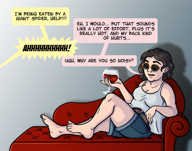 I’m reclining on a red chaise longue, drinking from a crystal goblet and casually flipping through a magazine. I’m barefoot and wearing sunglasses, shorts, and a tank top. A child screams off screen “I’m being eaten by a giant spider, help!!!” To which I apathetically respond “Eh, I would… but that sounds like a lot of effort, plus it’s really hot and my back kind of hurts…” At this point the child yells “Ahhhhhhh!” and I complain “Ugh, why are you so noisy?”