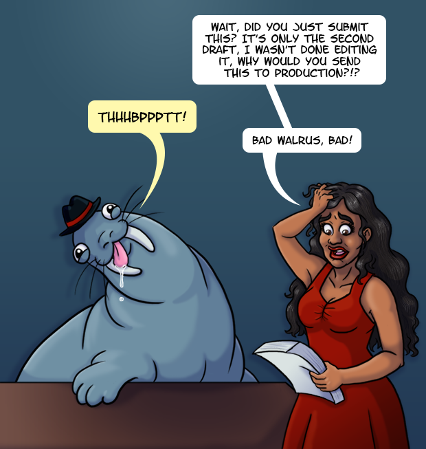 A native Hawaiian woman in a red dress grabs her hair in frustration while looking at a stack of papers. There is a walrus wearing a hat sitting next to her. He has a goofy grin, unfocused eyes, and his tongue is hanging out with drool dripping from it. The exasperated woman yells “Wait, did you just submit this? It’s only the second draft, I wasn’t done editing it, why would you send this to production?!?” The walrus happily blows a raspberry. The woman scolds him “bad walrus, bad!”
