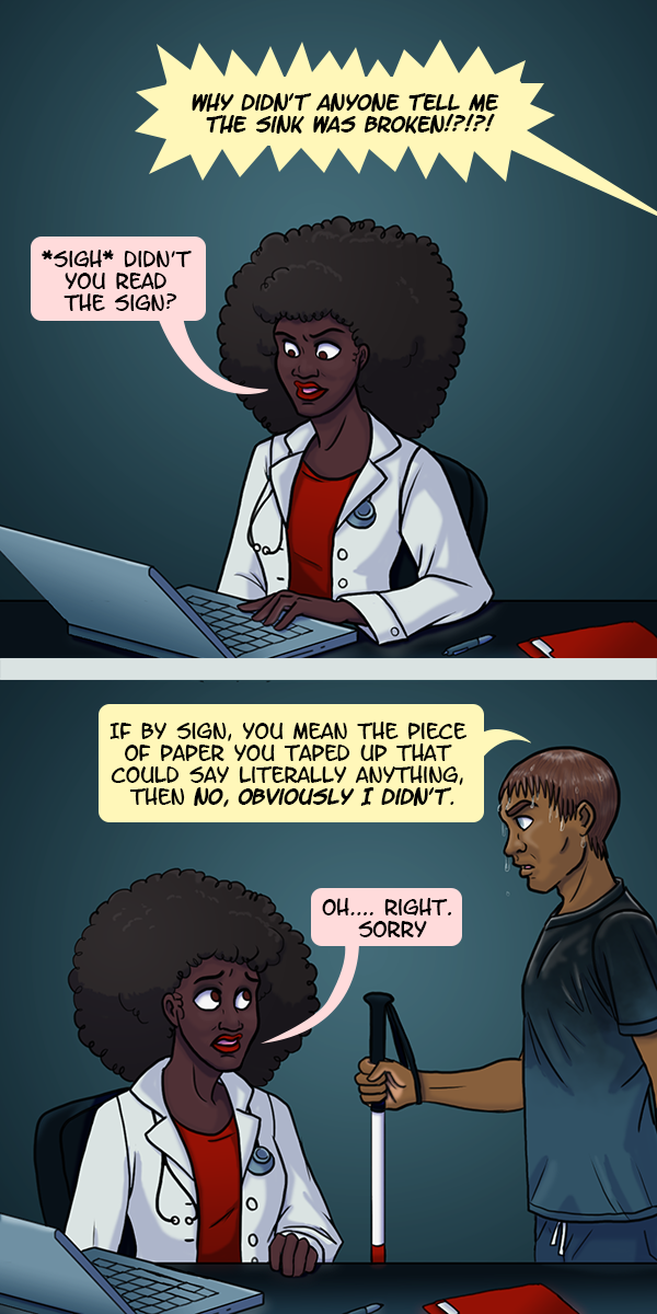 In the first panel, a doctor is looking at her laptop when she hears a nurse yell off screen “Why didn’t anyone tell me the sink was broken!?!?!” Irritated, she responds, “*sigh* didn’t you read the sign?” In the second panel we see the nurse, who is blind and holding a cane, soaking wet from the malfunctioning sink. He snaps “If by sign, you mean the piece of paper you taped up that could say literally anything, then NO, OBVIOUSLY I DIDN’T.” Sheepish, the doctor says “Oh.... right. Sorry.”