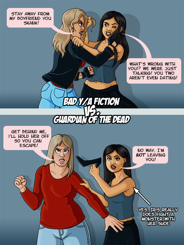 Bad Y/A Fiction: The beautiful woman from the previous comic is fighting with Iris while yelling “Stay away from my boyfriend you skank!” Iris shouts back “What’s wrong with you!? We were just talking? You two aren’t even dating!” Vs. Guardian of the Dead: Ellie stands in front or Iris, shielding her from danger. Ellie tells Iris “Get behind me, I’ll hold her off so you can escape!” To which Iris responds “No way, I’m not leaving you!” Iris brandishes her high heel as weapon (yes, she really does fight a monster with her shoe).