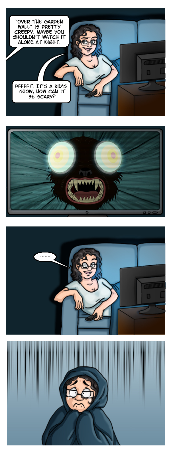 A comic that shows me lying on the couch watching TV. My offscreen friend says 'Over the Garden Wall is pretty creepy, maybe you shouldn't watch it alone at night' to which I respond 'Pfffft. It's a kid's show, how can it be scary?' The next panel shows an image of the TV screen with a scary clip from Over the Garden Wall where a dog-like monster with giant has its face close to the camera. I pause, staring at the screen with a frozen expression. In the next panel I'm hiding under a blanket, terrified, and trying not to cry.